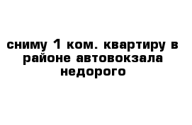 сниму 1 ком. квартиру в районе автовокзала недорого